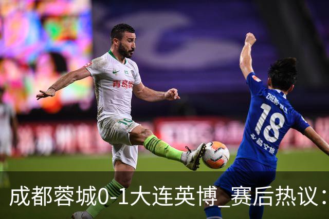 成都蓉城0-1大连英博 赛后热议：蓉城怨不得别人 唐田要回报家乡了