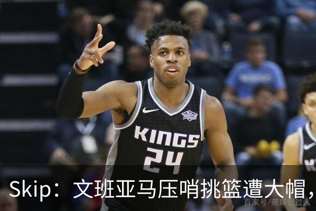 Skip：文班亚马压哨挑篮遭大帽，为阿门高呼